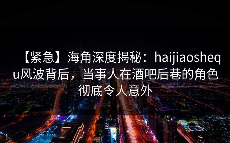 【紧急】海角深度揭秘:haijiaoshequ风波背后,当事人在酒吧后巷的角色彻底令人意外