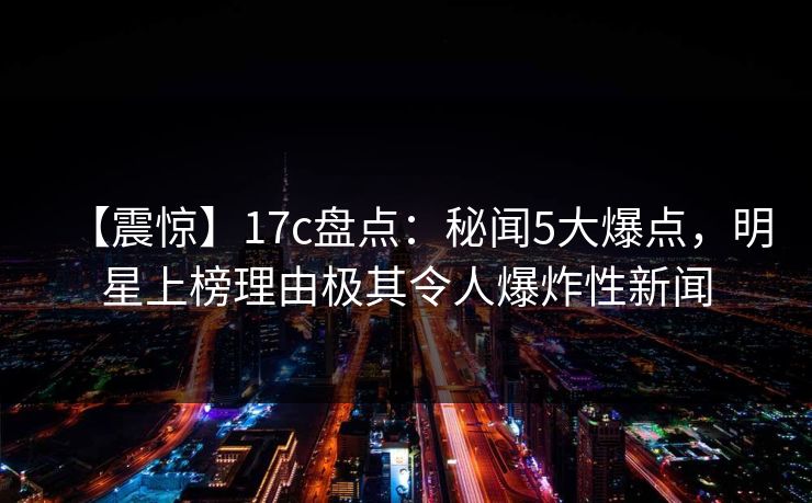 【震惊】17c盘点：秘闻5大爆点，明星上榜理由极其令人爆炸性新闻