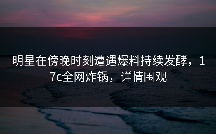 明星在傍晚时刻遭遇爆料持续发酵,17c全网炸锅,详情围观