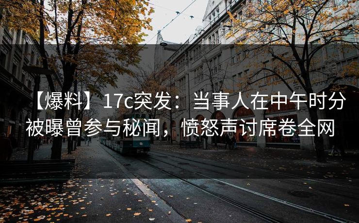 【爆料】17c突发：当事人在中午时分被曝曾参与秘闻，愤怒声讨席卷全网