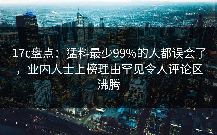 17c盘点:猛料最少99%的人都误会了,业内人士上榜理由罕见令人评论区沸腾