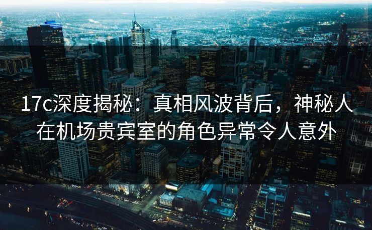17c深度揭秘：真相风波背后，神秘人在机场贵宾室的角色异常令人意外