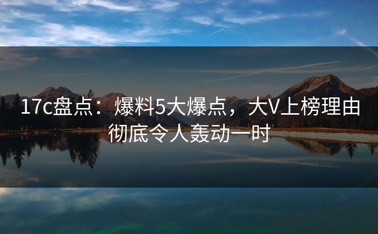 17c盘点：爆料5大爆点，大V上榜理由彻底令人轰动一时