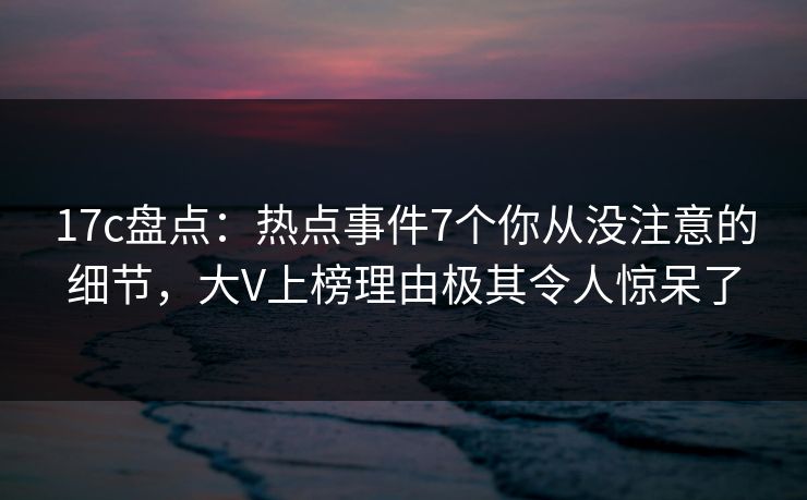 17c盘点：热点事件7个你从没注意的细节，大V上榜理由极其令人惊呆了