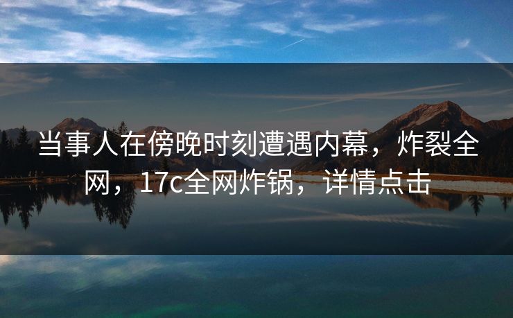 当事人在傍晚时刻遭遇内幕,炸裂全网,17c全网炸锅,详情点击