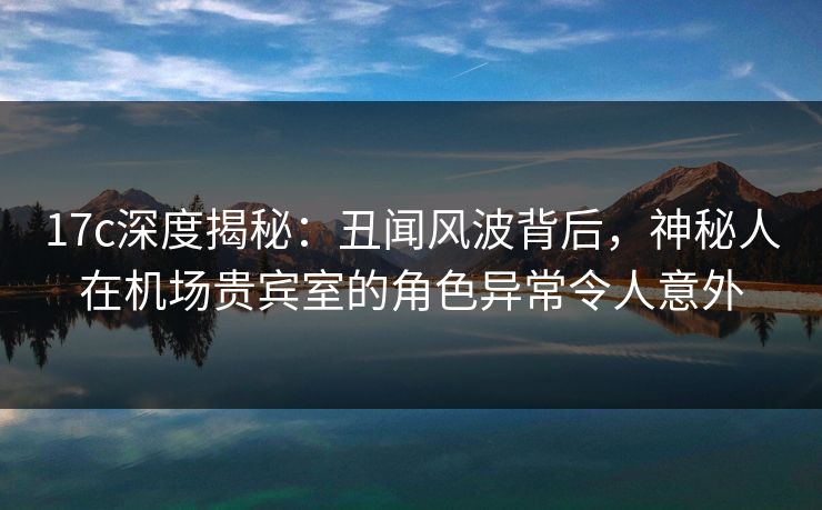 17c深度揭秘：丑闻风波背后，神秘人在机场贵宾室的角色异常令人意外