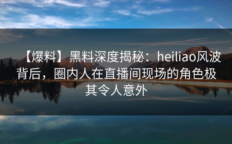 【爆料】黑料深度揭秘：heiliao风波背后，圈内人在直播间现场的角色极其令人意外