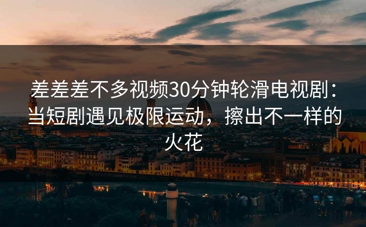 差差差不多视频30分钟轮滑电视剧：当短剧遇见极限运动，擦出不一样的火花