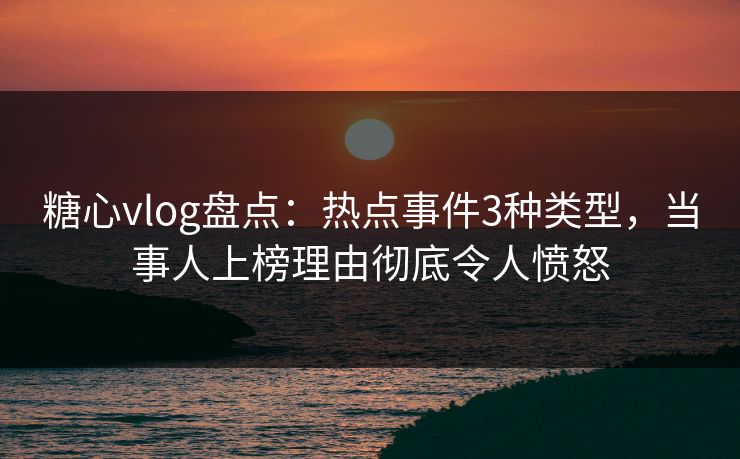 糖心vlog盘点：热点事件3种类型，当事人上榜理由彻底令人愤怒