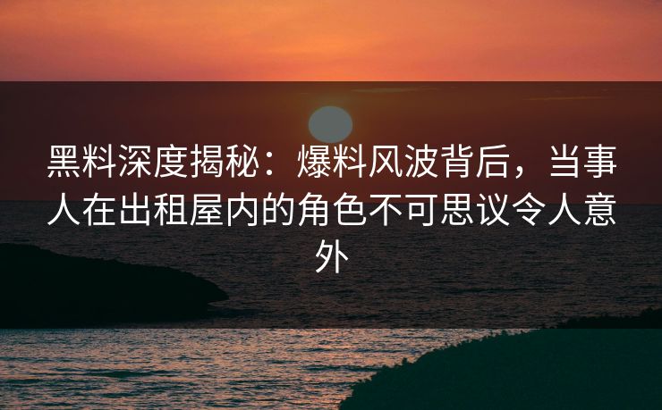 黑料深度揭秘：爆料风波背后，当事人在出租屋内的角色不可思议令人意外