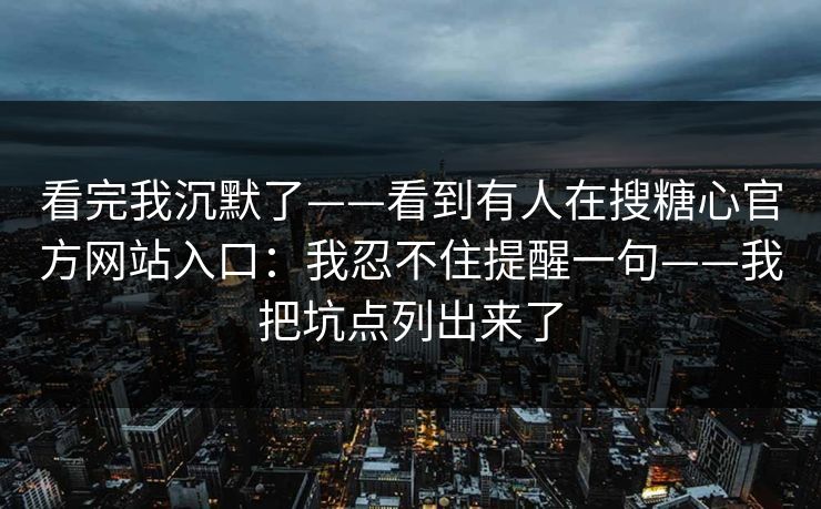 看完我沉默了——看到有人在搜糖心官方网站入口：我忍不住提醒一句——我把坑点列出来了