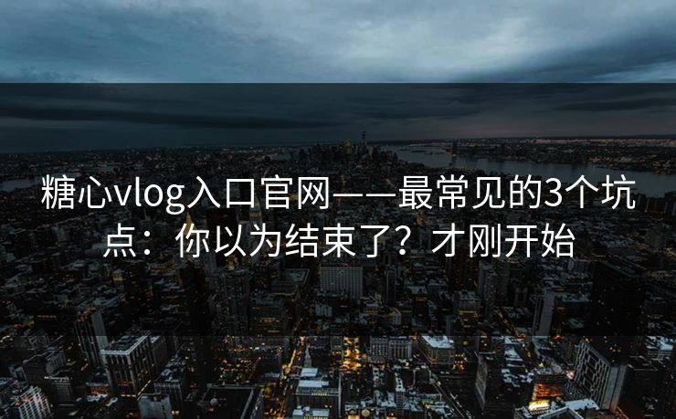糖心vlog入口官网——最常见的3个坑点：你以为结束了？才刚开始