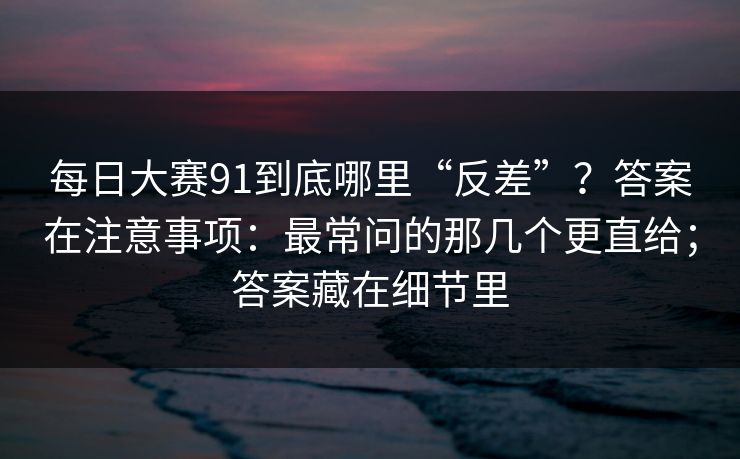 每日大赛91到底哪里“反差”?答案在注意事项:最常问的那几个更直给;答案藏在细节里 每日大赛91到底哪里“反差”?答案在注意事项:最常问的那几个更直给;答案藏在细节里