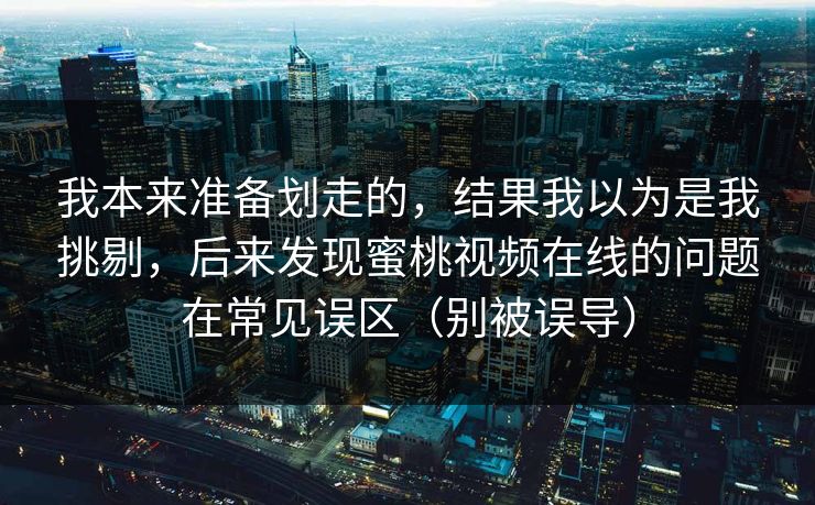 我本来准备划走的，结果我以为是我挑剔，后来发现蜜桃视频在线的问题在常见误区（别被误导）